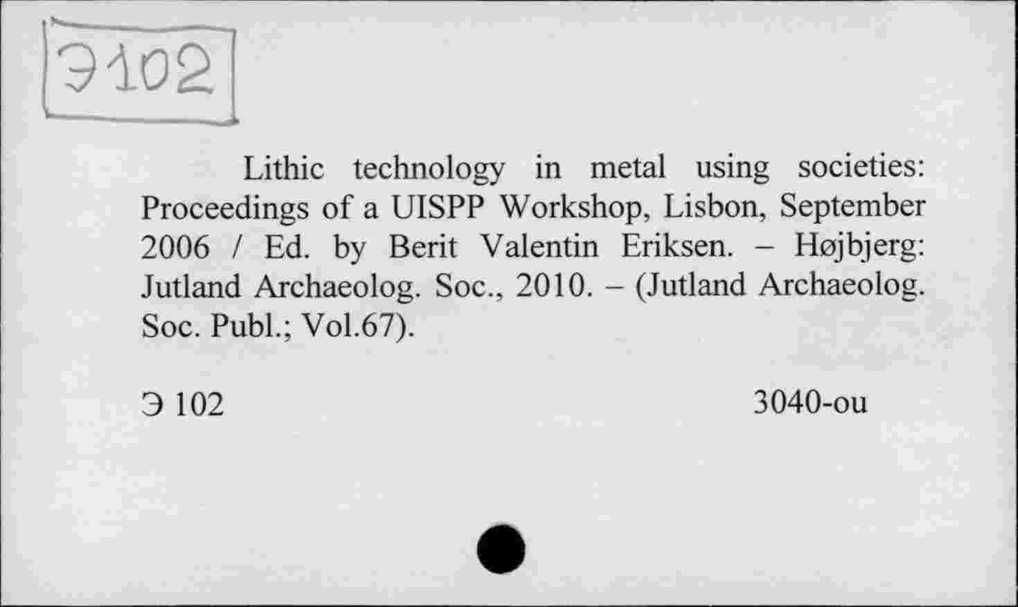 ﻿9102
,
Lithic technology in metal using societies: Proceedings of a UISPP Workshop, Lisbon, September 2006 / Ed. by Berit Valentin Eriksen. - Hojbjerg: Jutland Archaeolog. Soc., 2010. - (Jutland Archaeolog. Soc. Publ.; Vol.67).
Э 102
3040-ou